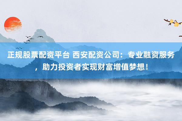 正规股票配资平台 西安配资公司：专业融资服务，助力投资者实现财富增值梦想！