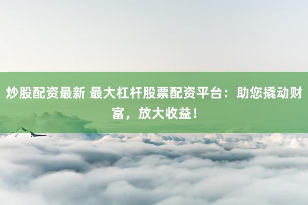 炒股配资最新 最大杠杆股票配资平台：助您撬动财富，放大收益！