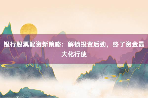 银行股票配资新策略：解锁投资后劲，终了资金最大化行使