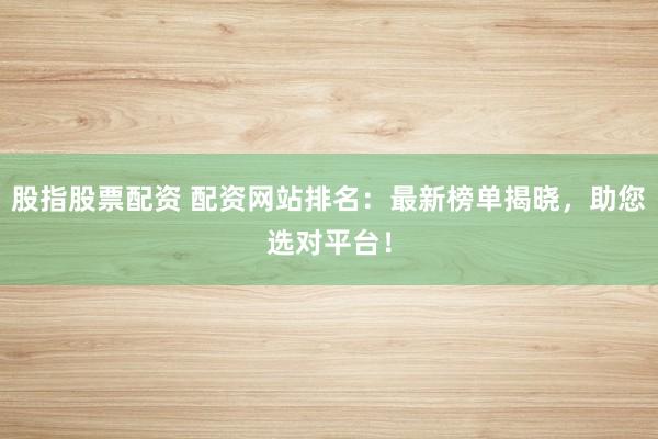 股指股票配资 配资网站排名：最新榜单揭晓，助您选对平台！