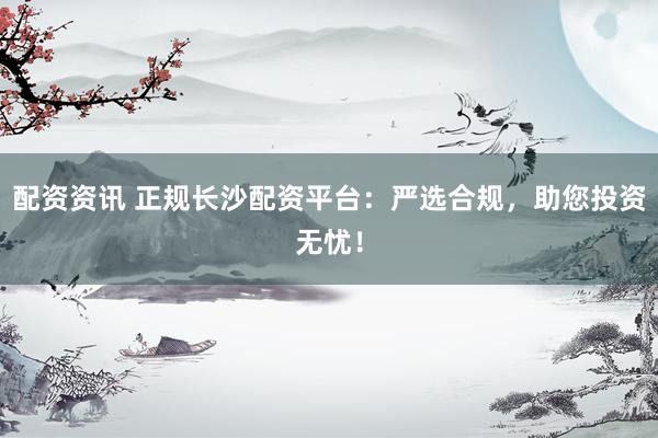 配资资讯 正规长沙配资平台：严选合规，助您投资无忧！