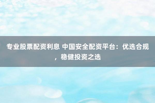 专业股票配资利息 中国安全配资平台：优选合规，稳健投资之选