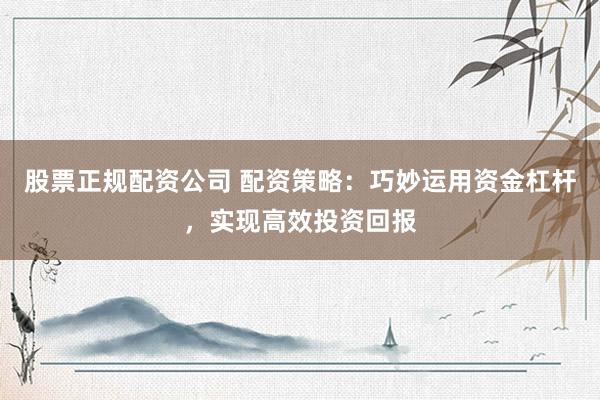 股票正规配资公司 配资策略：巧妙运用资金杠杆，实现高效投资回报