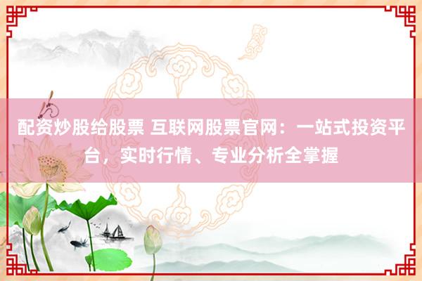 配资炒股给股票 互联网股票官网：一站式投资平台，实时行情、专业分析全掌握