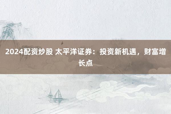 2024配资炒股 太平洋证券：投资新机遇，财富增长点
