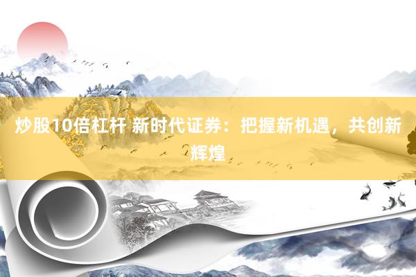 炒股10倍杠杆 新时代证券：把握新机遇，共创新辉煌