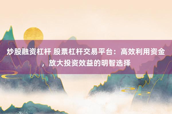 炒股融资杠杆 股票杠杆交易平台：高效利用资金，放大投资效益的明智选择