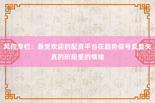 风控专栏：最受欢迎的配资平台在趋势信号反复失真的阶段里的情绪