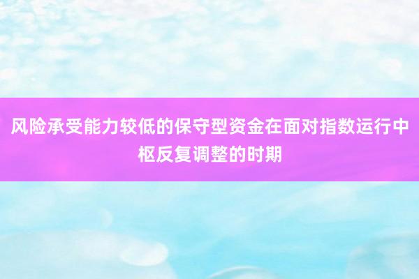 风险承受能力较低的保守型资金在面对指数运行中枢反复调整的时期