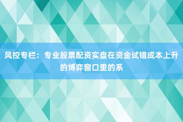 风控专栏：专业股票配资实盘在资金试错成本上升的博弈窗口里的系