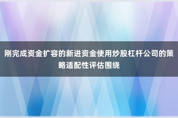 刚完成资金扩容的新进资金使用炒股杠杆公司的策略适配性评估围绕