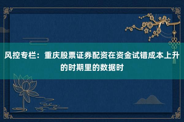 风控专栏：重庆股票证券配资在资金试错成本上升的时期里的数据时