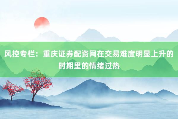风控专栏：重庆证券配资网在交易难度明显上升的时期里的情绪过热