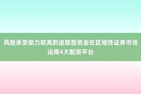风险承受能力较高的进取型资金在区域性证券市场运用4大配资平台