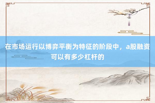 在市场运行以博弈平衡为特征的阶段中，a股融资可以有多少杠杆的